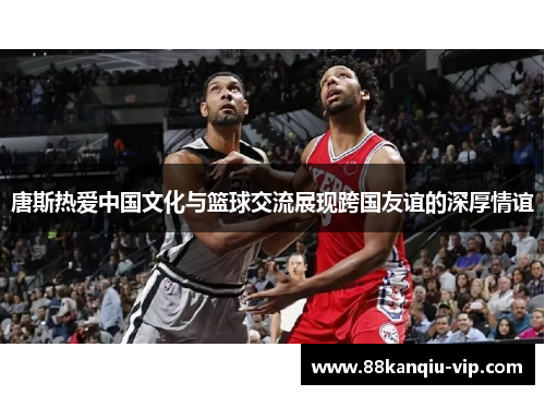 唐斯热爱中国文化与篮球交流展现跨国友谊的深厚情谊