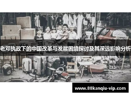 老邓执政下的中国改革与发展困境探讨及其深远影响分析